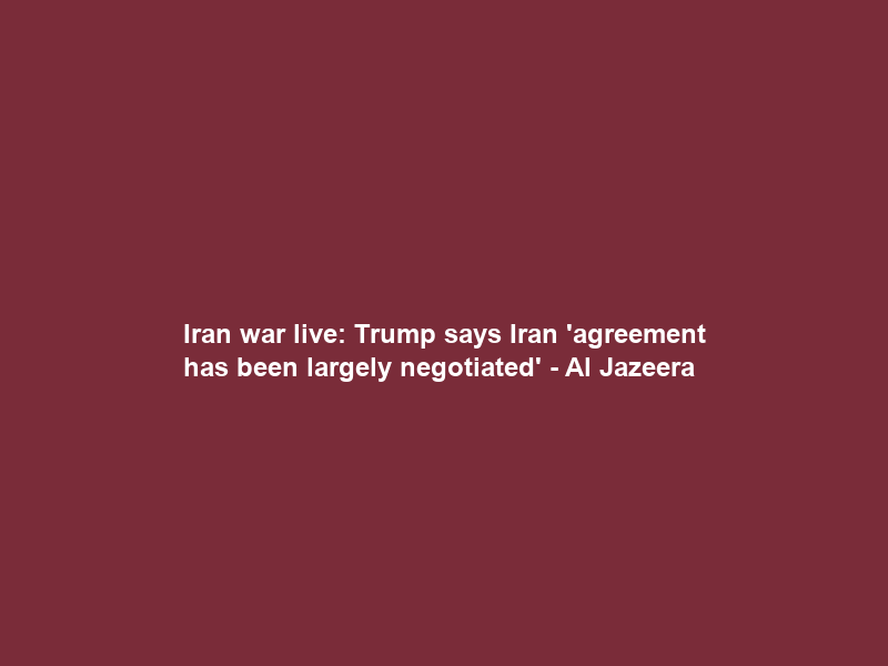 Iran war live: Trump says Iran ‘agreement has been largely negotiated’ – Al Jazeera