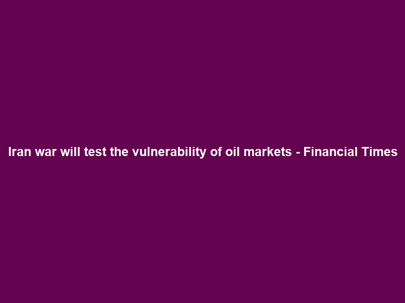 Iran war will test the vulnerability of oil markets – Financial Times