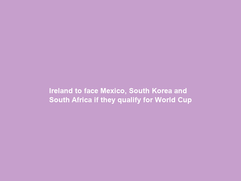 Ireland to face Mexico, South Korea and South Africa if they qualify for World Cup