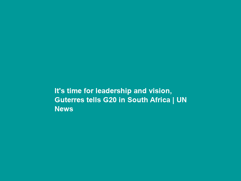 It’s time for leadership and vision, Guterres tells G20 in South Africa | UN News