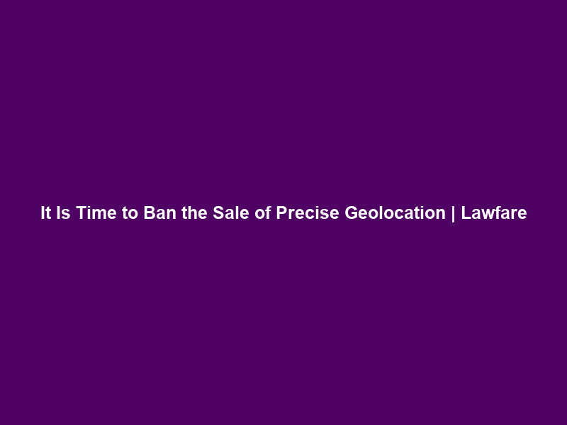 It Is Time to Ban the Sale of Precise Geolocation | Lawfare
