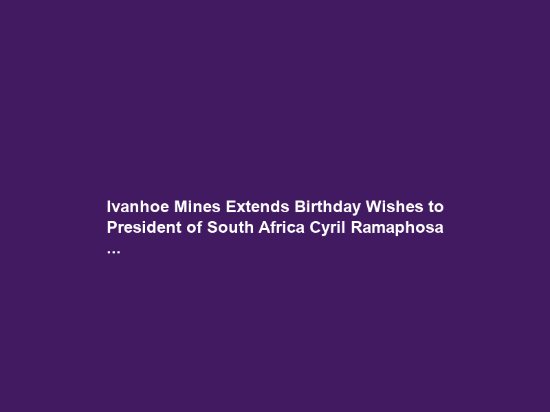 Ivanhoe Mines Extends Birthday Wishes to President of South Africa Cyril Ramaphosa …