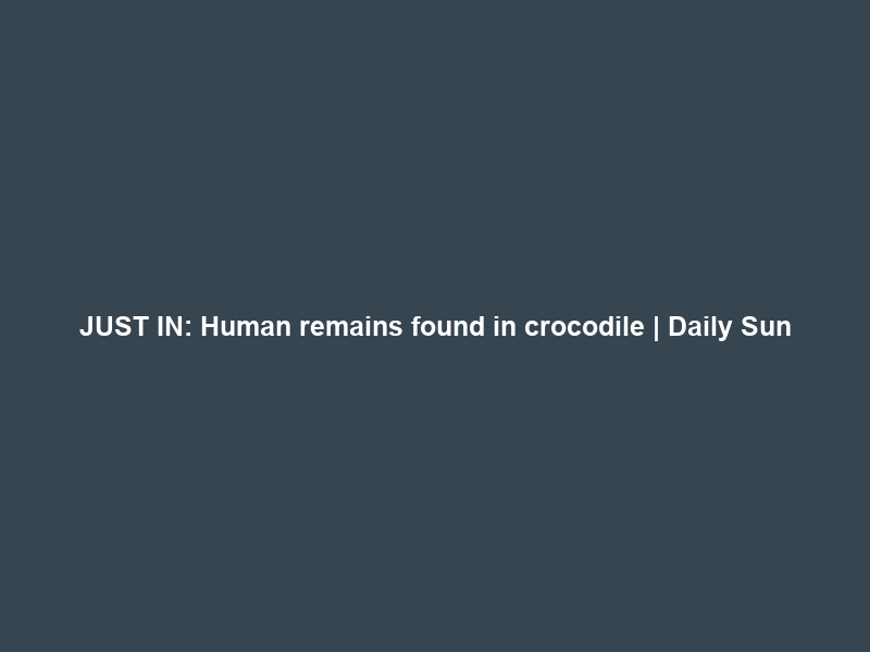 JUST IN: Human remains found in crocodile | Daily Sun