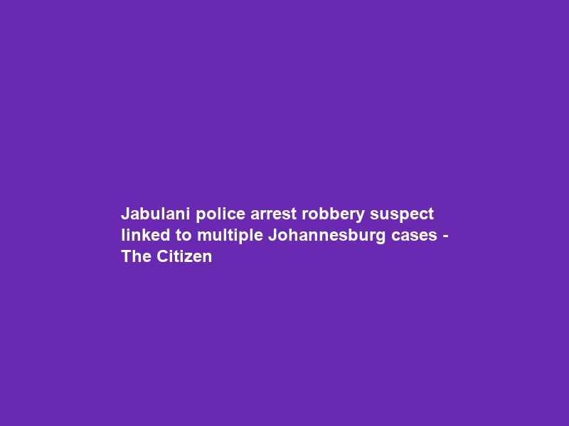 Jabulani police arrest robbery suspect linked to multiple Johannesburg cases – The Citizen