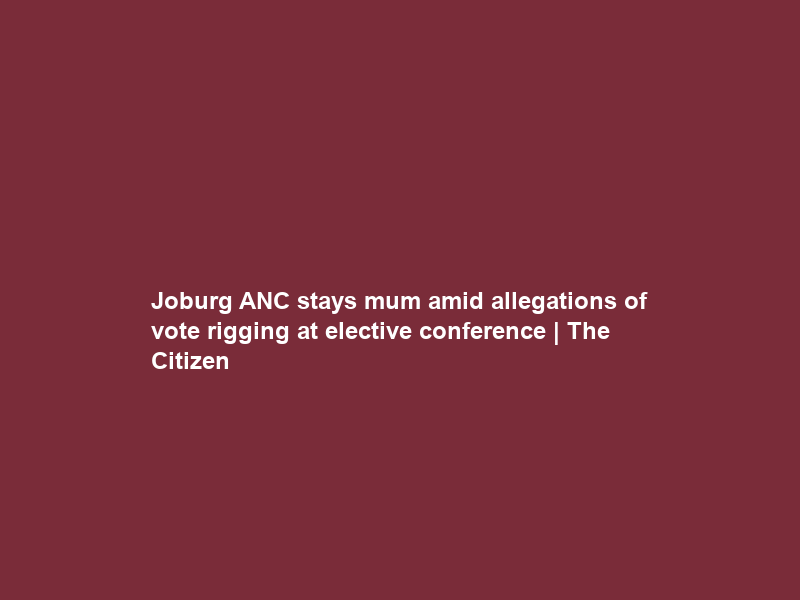 Joburg ANC stays mum amid allegations of vote rigging at elective conference | The Citizen