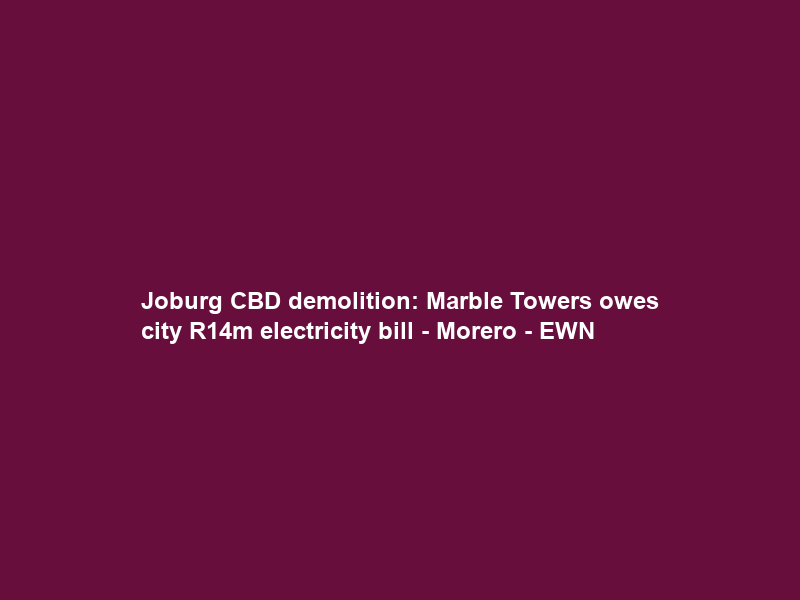 Joburg CBD demolition: Marble Towers owes city R14m electricity bill – Morero – EWN