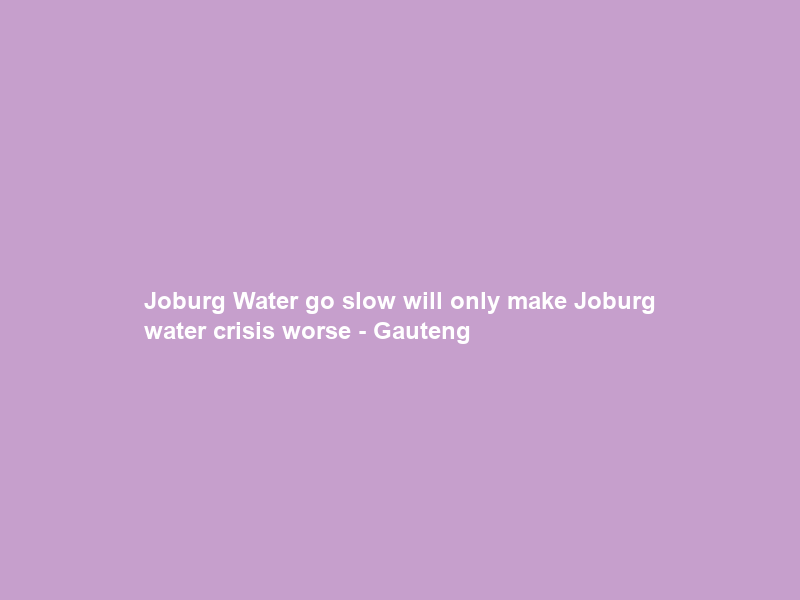 Joburg Water go slow will only make Joburg water crisis worse – Gauteng