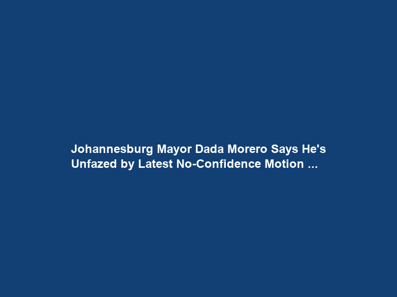 Johannesburg Mayor Dada Morero Says He’s Unfazed by Latest No-Confidence Motion …