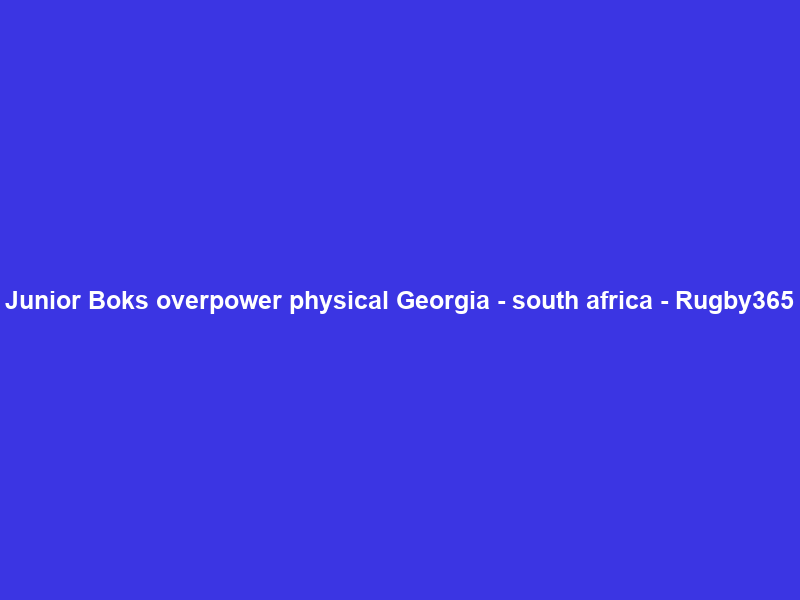 Junior Boks overpower physical Georgia – south africa – Rugby365