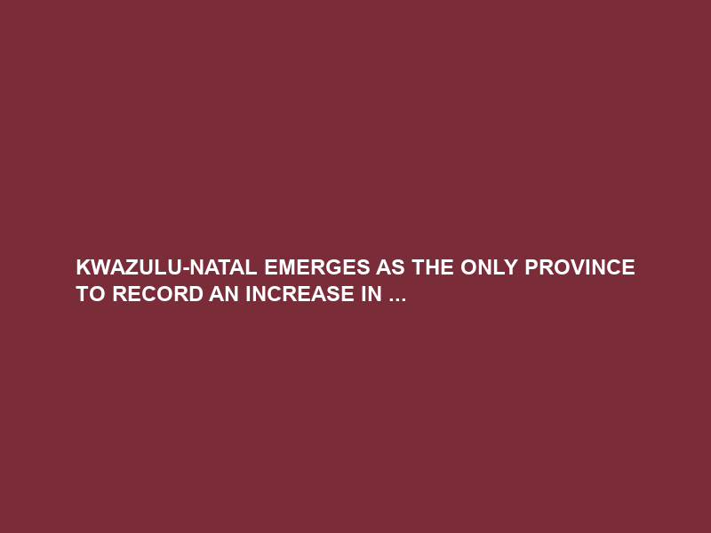 KWAZULU-NATAL EMERGES AS THE ONLY PROVINCE TO RECORD AN INCREASE IN …