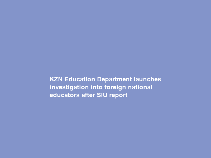 KZN Education Department launches investigation into foreign national educators after SIU report