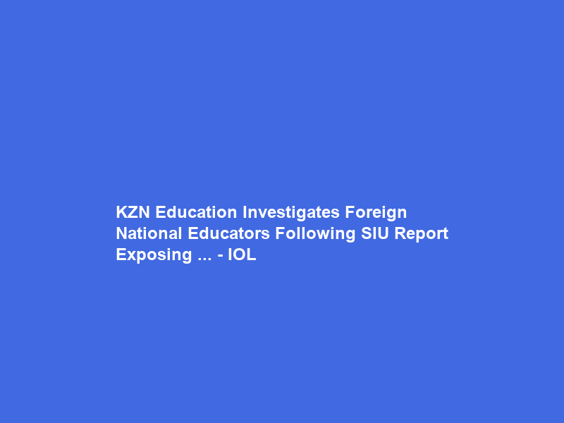 KZN Education Investigates Foreign National Educators Following SIU Report Exposing … – IOL