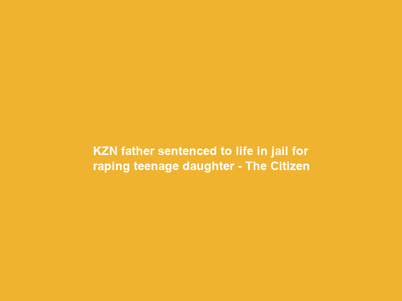 KZN father sentenced to life in jail for raping teenage daughter – The Citizen