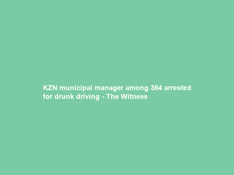 KZN municipal manager among 364 arrested for drunk driving – The Witness