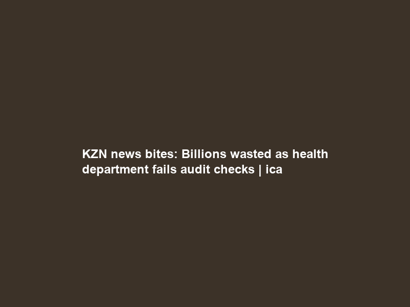 KZN news bites: Billions wasted as health department fails audit checks | ica