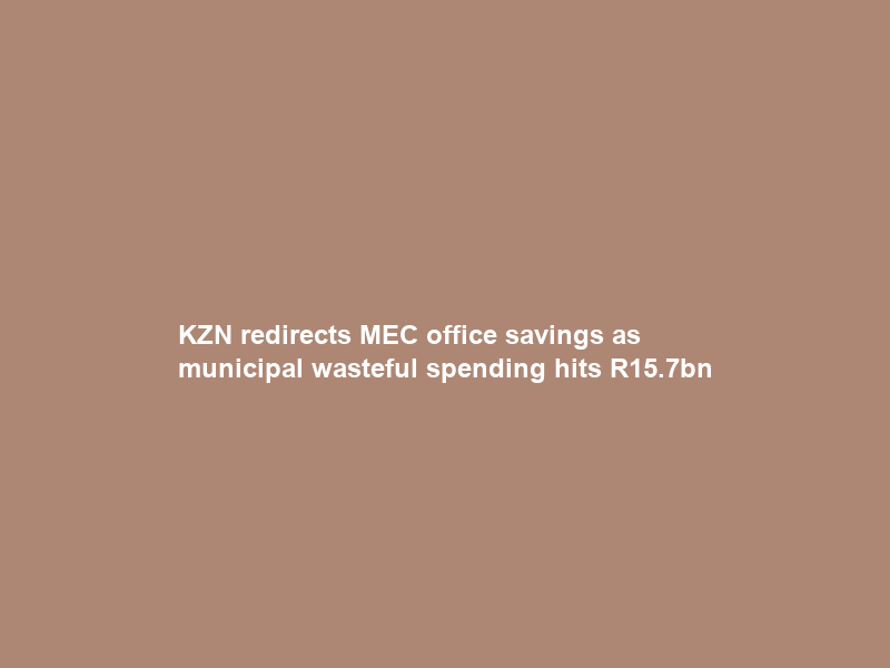 KZN redirects MEC office savings as municipal wasteful spending hits R15.7bn