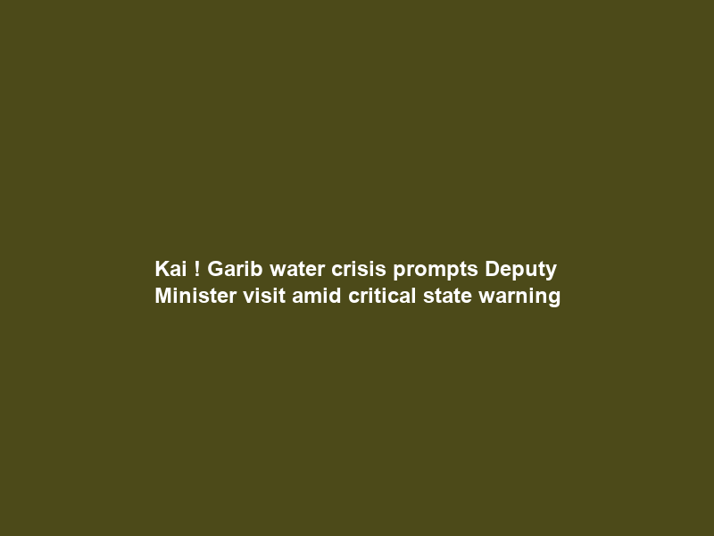 Kai ! Garib water crisis prompts Deputy Minister visit amid ‘critical state’ warning