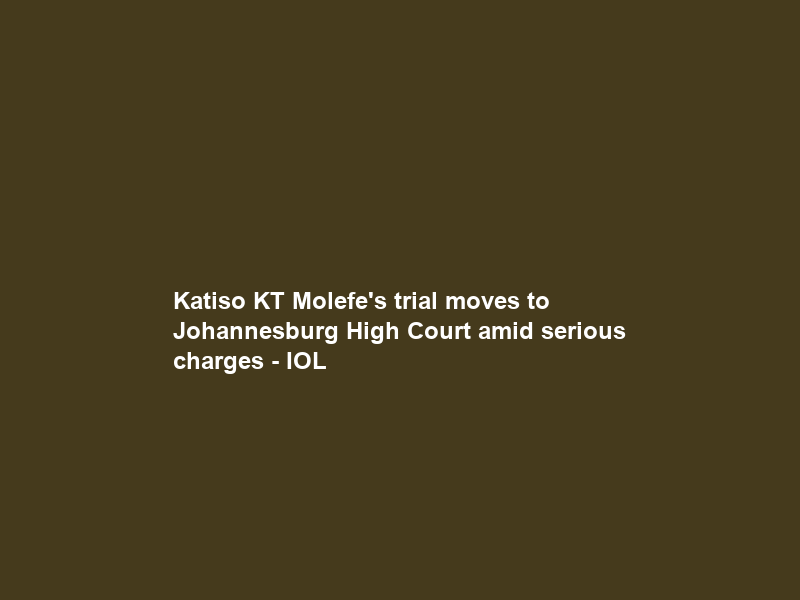 Katiso KT Molefe’s trial moves to Johannesburg High Court amid serious charges – IOL