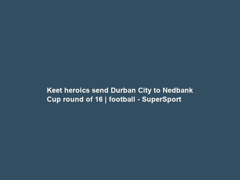 Keet heroics send Durban City to Nedbank Cup round of 16 | football – SuperSport