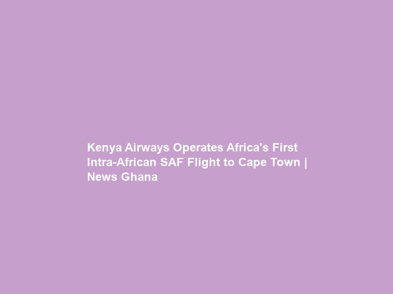 Kenya Airways Operates Africa’s First Intra-African SAF Flight to Cape Town | News Ghana