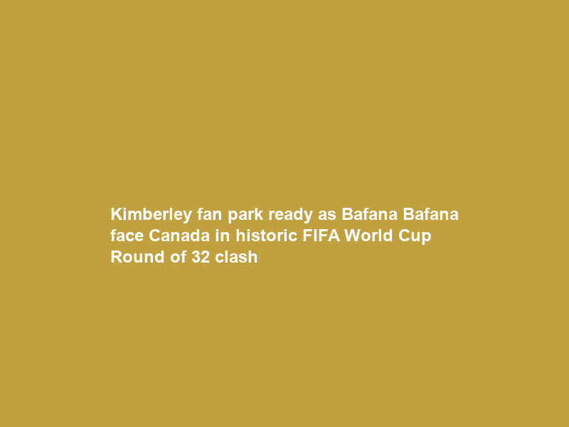 Kimberley fan park ready as Bafana Bafana face Canada in historic FIFA World Cup Round of 32 clash