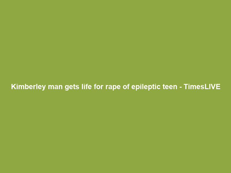 Kimberley man gets life for rape of epileptic teen – TimesLIVE