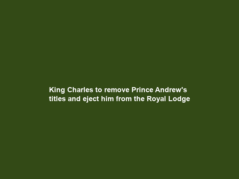 King Charles to remove Prince Andrew’s titles and eject him from the Royal Lodge