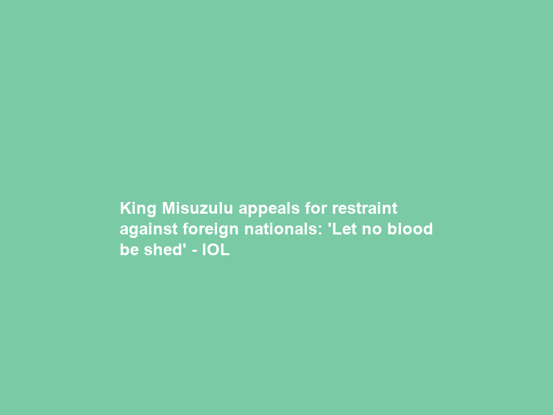 King Misuzulu appeals for restraint against foreign nationals: ‘Let no blood be shed’ – IOL