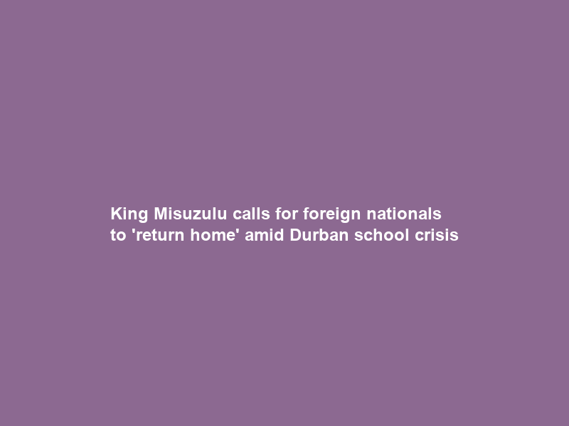 King Misuzulu calls for foreign nationals to ‘return home’ amid Durban school crisis