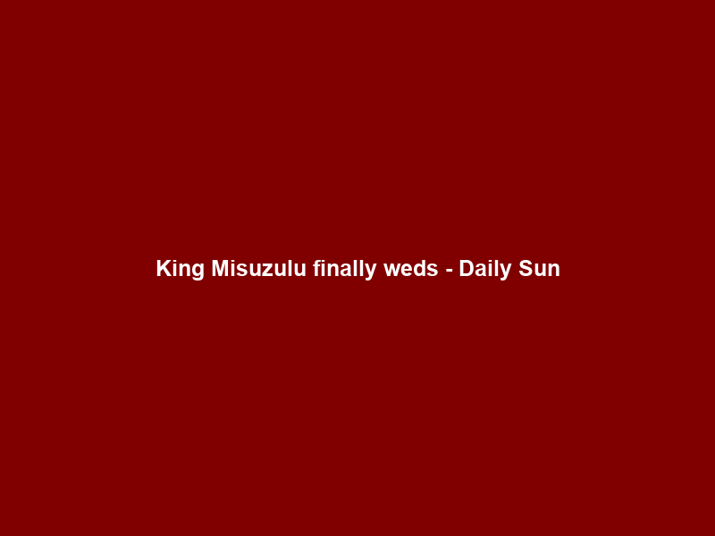 King Misuzulu finally weds – Daily Sun