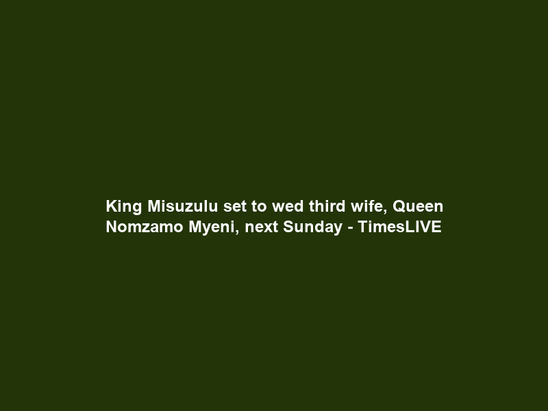 King Misuzulu set to wed third wife, Queen Nomzamo Myeni, next Sunday – TimesLIVE