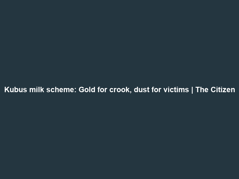Kubus milk scheme: Gold for crook, dust for victims | The Citizen