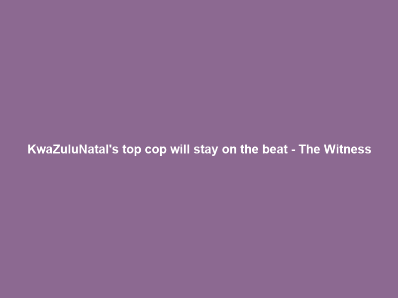 KwaZulu‑Natal’s top cop will stay on the beat – The Witness