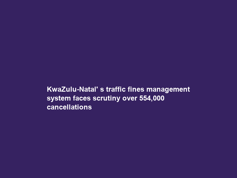 KwaZulu-Natal’ s traffic fines management system faces scrutiny over 554,000 cancellations