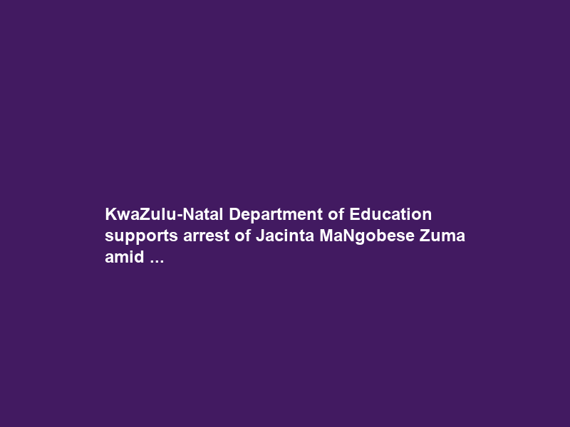KwaZulu-Natal Department of Education supports arrest of Jacinta MaNgobese Zuma amid …