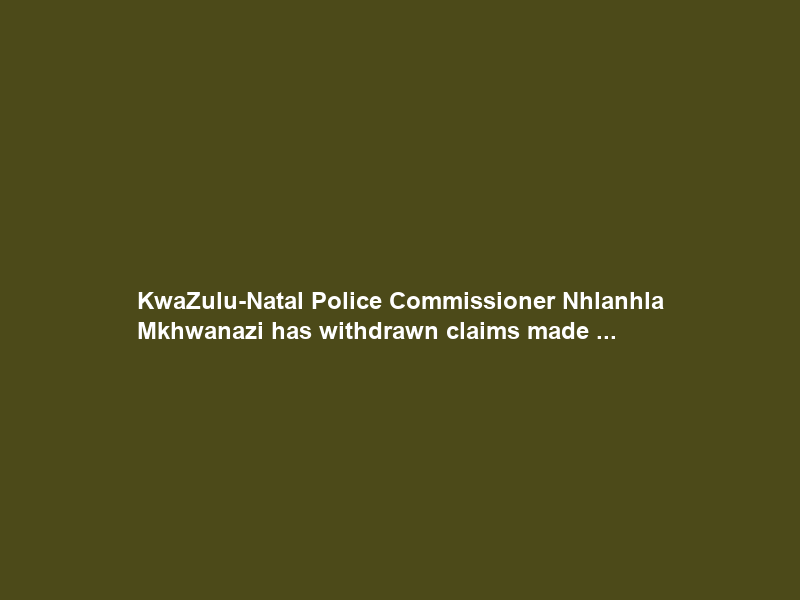 KwaZulu-Natal Police Commissioner Nhlanhla Mkhwanazi has withdrawn claims made …