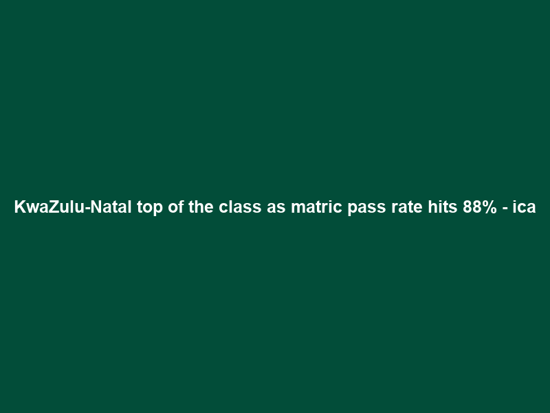 KwaZulu-Natal top of the class as matric pass rate hits 88% – ica