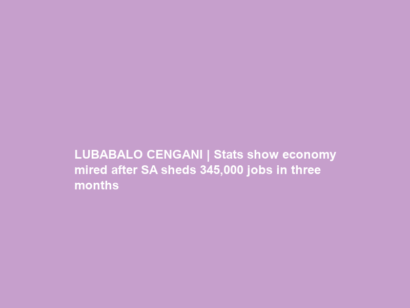 LUBABALO CENGANI | Stats show economy mired after SA sheds 345,000 jobs in three months