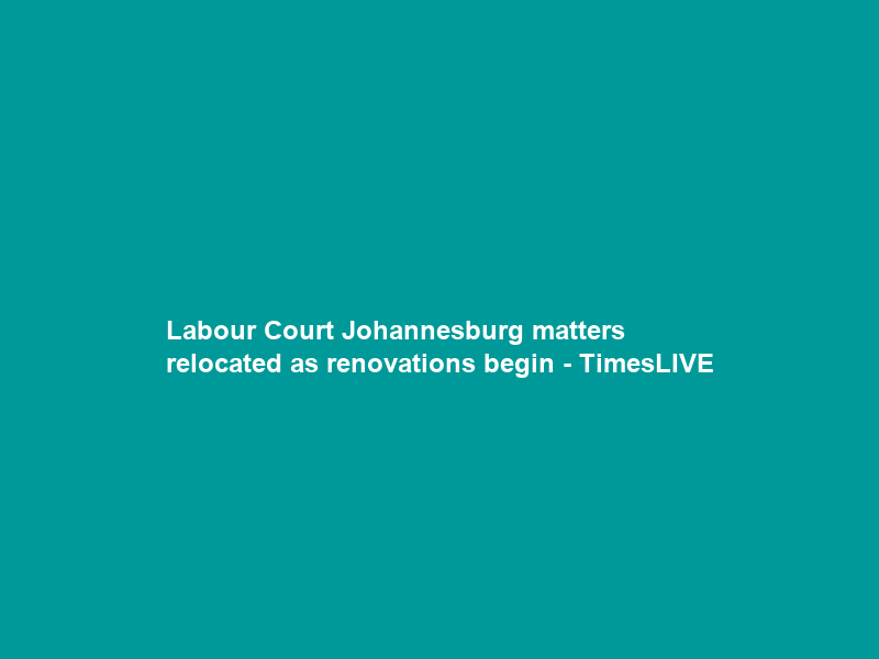 Labour Court Johannesburg matters relocated as renovations begin – TimesLIVE