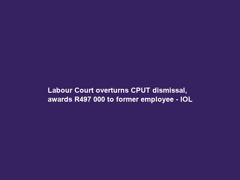 Labour Court overturns CPUT dismissal, awards R497 000 to former employee – IOL