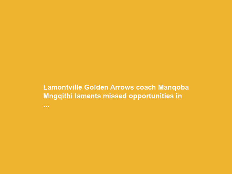 Lamontville Golden Arrows coach Manqoba Mngqithi laments missed opportunities in …