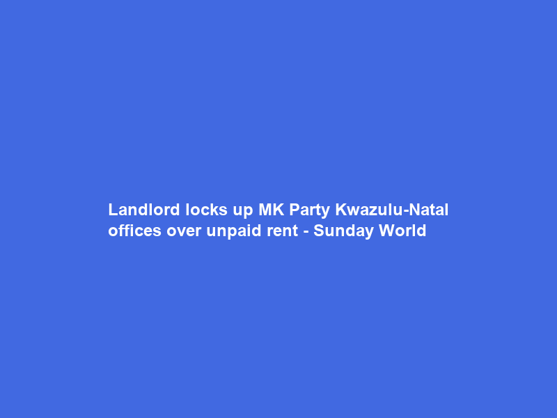 Landlord locks up MK Party Kwazulu-Natal offices over unpaid rent – Sunday World