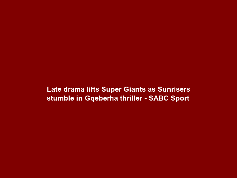 Late drama lifts Super Giants as Sunrisers stumble in Gqeberha thriller – SABC Sport