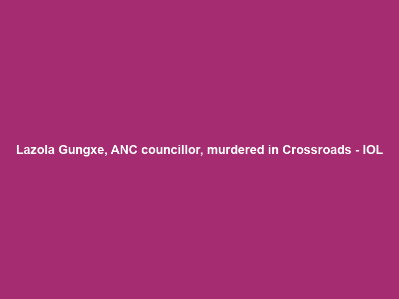 Lazola Gungxe, ANC councillor, murdered in Crossroads – IOL