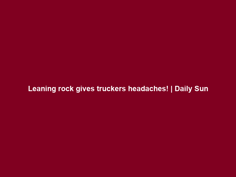 Leaning rock gives truckers headaches! | Daily Sun