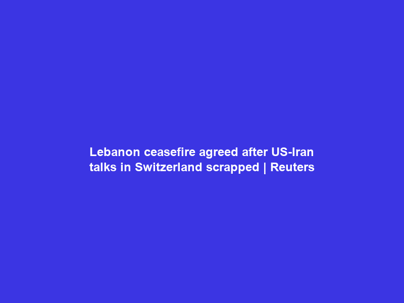 Lebanon ceasefire agreed after US-Iran talks in Switzerland scrapped | Reuters