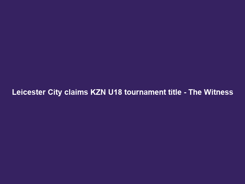 Leicester City claims KZN U18 tournament title – The Witness
