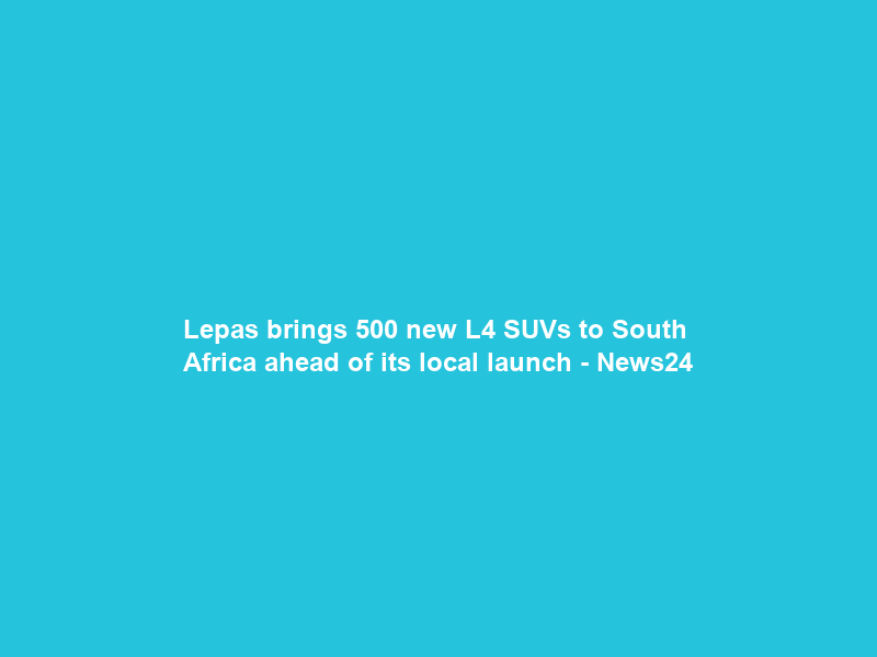 Lepas brings 500 new L4 SUVs to South Africa ahead of its local launch – News24