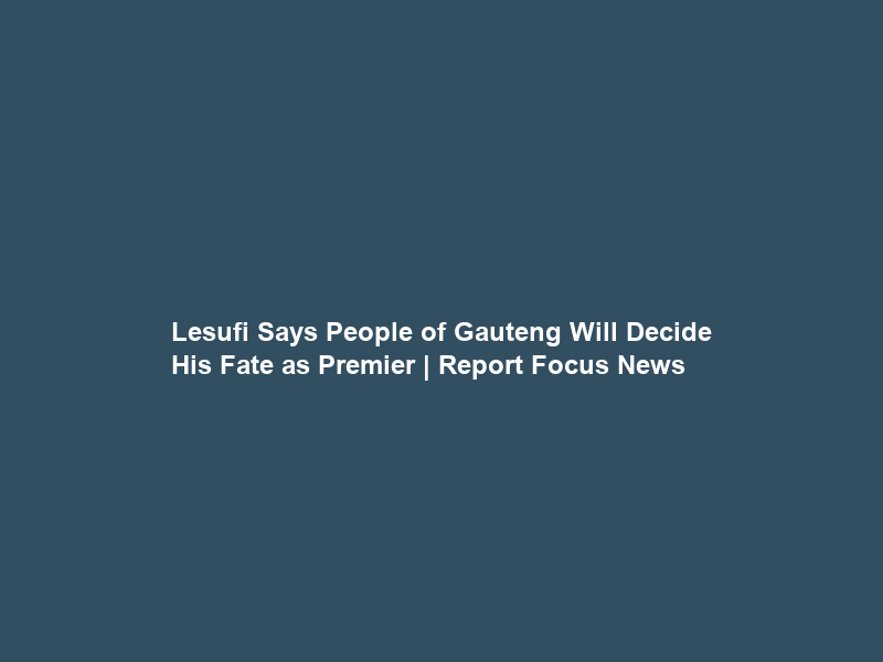 Lesufi Says People of Gauteng Will Decide His Fate as Premier | Report Focus News