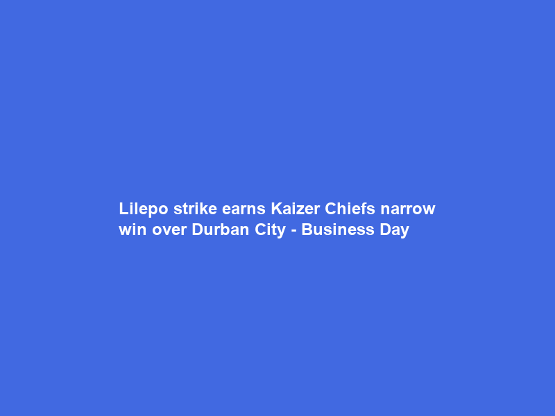 Lilepo strike earns Kaizer Chiefs narrow win over Durban City – Business Day